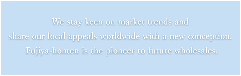 We stay keen on market trends and share our local appeals worldwide with a new conception. Fujiya-honten is the pioneer to future wholesales.